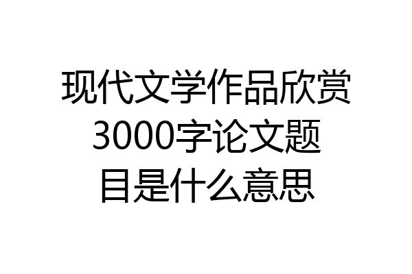 现代文学作品欣赏3000字论文题目是什么意思