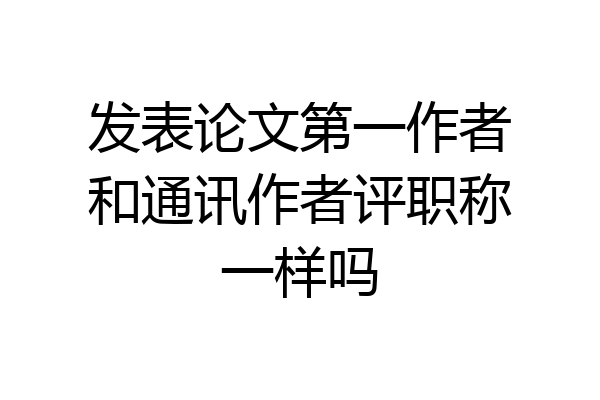 发表论文第一作者和通讯作者评职称一样吗