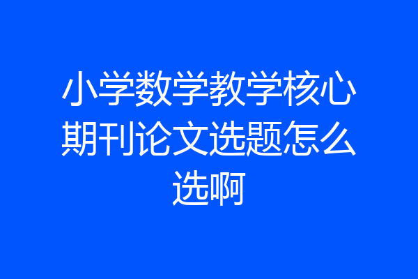 小学数学教学核心期刊论文选题怎么选啊