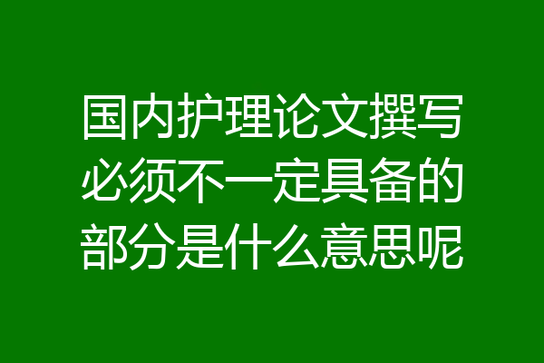 国内护理论文撰写必须不一定具备的部分是什么意思呢