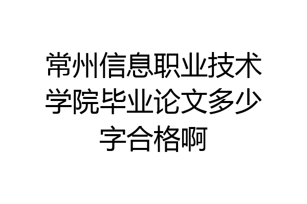 常州信息职业技术学院毕业论文多少字合格啊