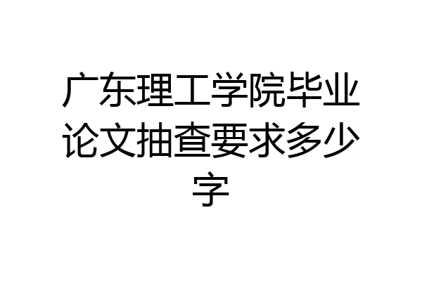 广东理工学院毕业论文抽查要求多少字