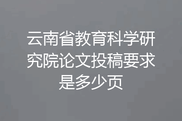 云南省教育科学研究院论文投稿要求是多少页