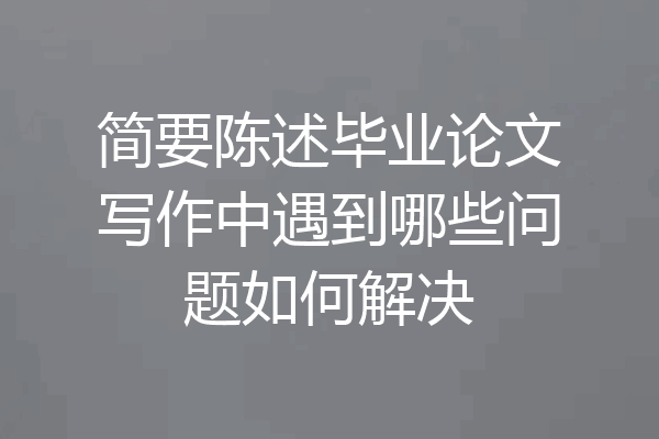 简要陈述毕业论文写作中遇到哪些问题如何解决