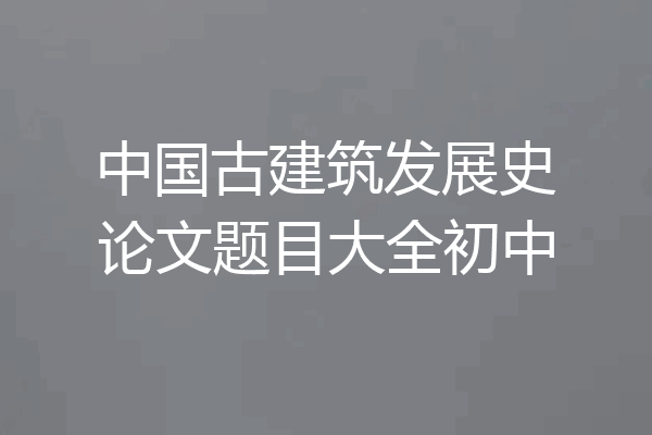中国古建筑发展史论文题目大全初中