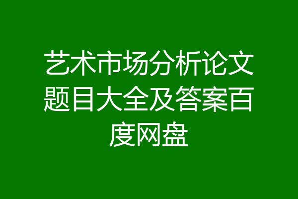 艺术市场分析论文题目大全及答案百度网盘