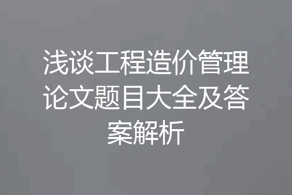 浅谈工程造价管理论文题目大全及答案解析