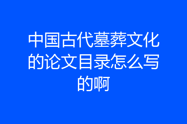 中国古代墓葬文化的论文目录怎么写的啊