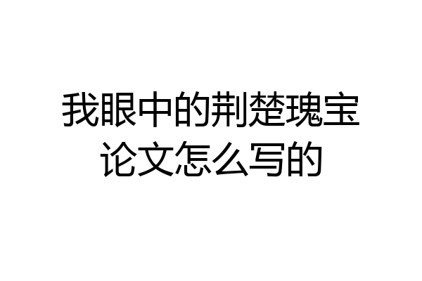 我眼中的荆楚瑰宝论文怎么写的