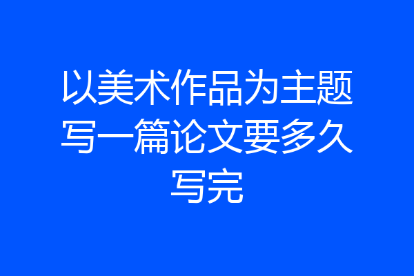 以美术作品为主题写一篇论文要多久写完
