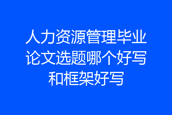 人力资源管理毕业论文选题哪个好写和框架好写