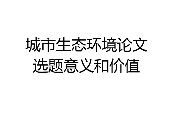 城市生态环境论文选题意义和价值