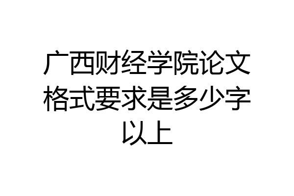 广西财经学院论文格式要求是多少字以上