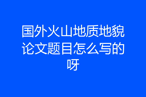 国外火山地质地貌论文题目怎么写的呀