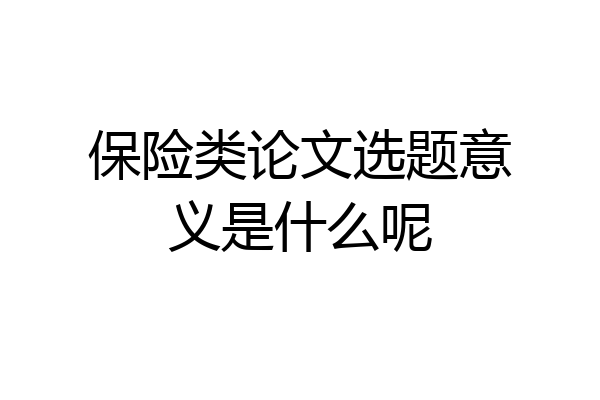 保险类论文选题意义是什么呢