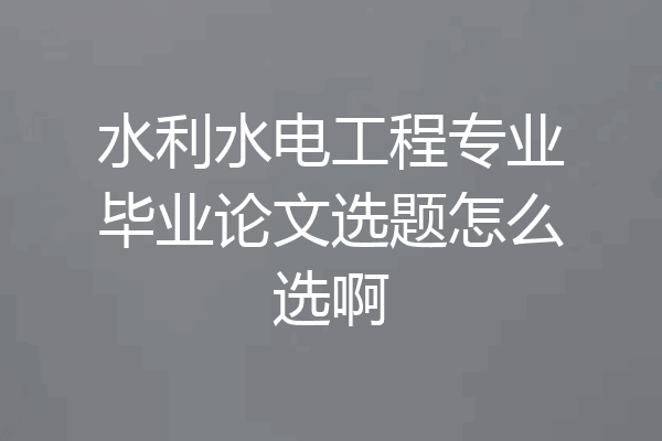 水利水电工程专业毕业论文选题怎么选啊