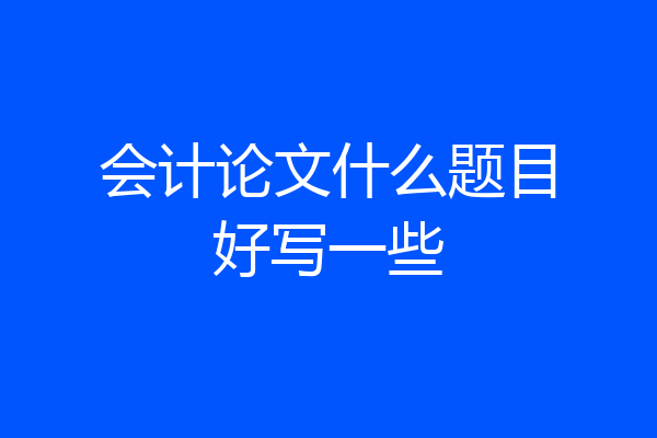 会计论文什么题目好写一些
