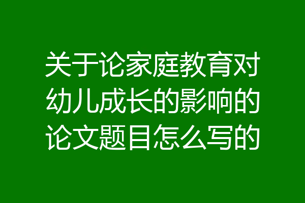关于论家庭教育对幼儿成长的影响的论文题目怎么写的