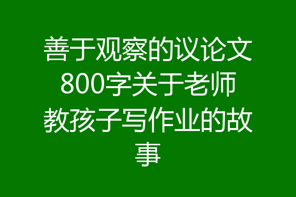 善于观察的议论文800字关于老师教孩子写作业的故事