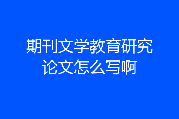 期刊文学教育研究论文怎么写啊