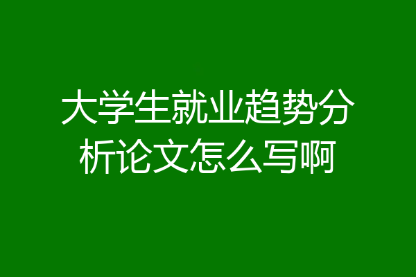 大学生就业趋势分析论文怎么写啊