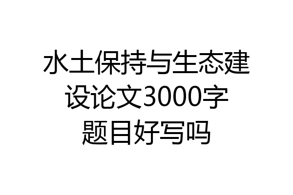 水土保持与生态建设论文3000字题目好写吗