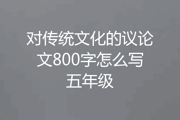 对传统文化的议论文800字怎么写五年级