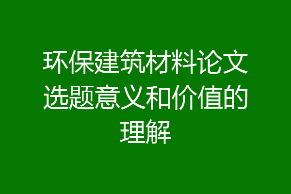 环保建筑材料论文选题意义和价值的理解