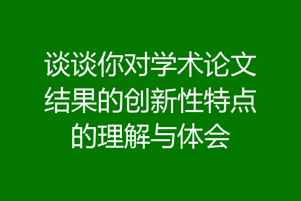 谈谈你对学术论文结果的创新性特点的理解与体会