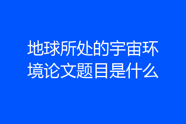 地球所处的宇宙环境论文题目是什么