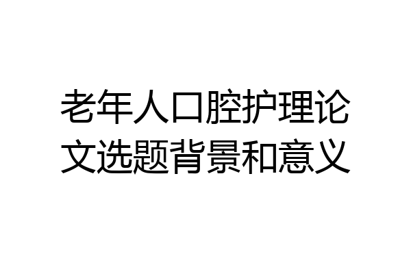 老年人口腔护理论文选题背景和意义