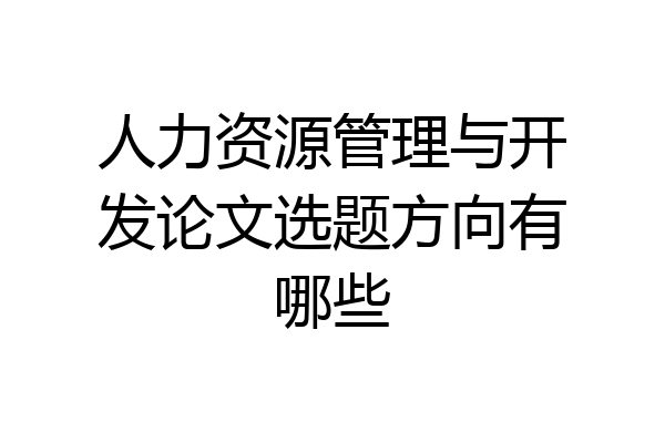人力资源管理与开发论文选题方向有哪些
