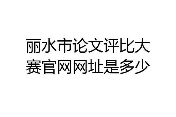 丽水市论文评比大赛官网网址是多少