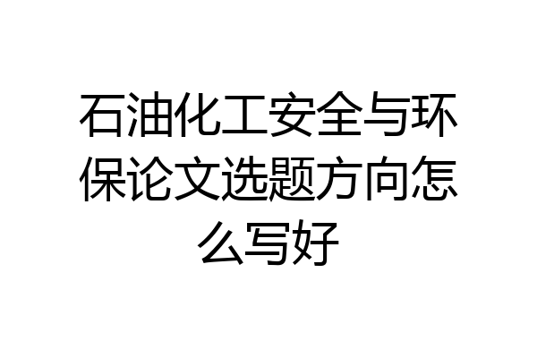 石油化工安全与环保论文选题方向怎么写好