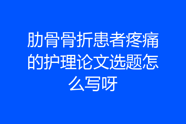 肋骨骨折患者疼痛的护理论文选题怎么写呀