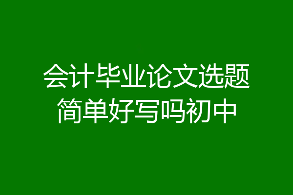会计毕业论文选题简单好写吗初中