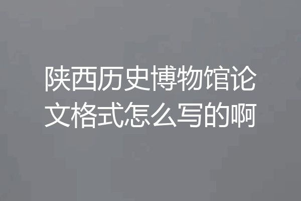陕西历史博物馆论文格式怎么写的啊