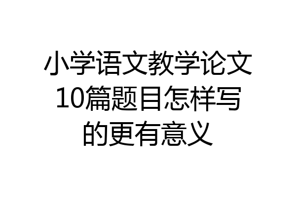 小学语文教学论文10篇题目怎样写的更有意义