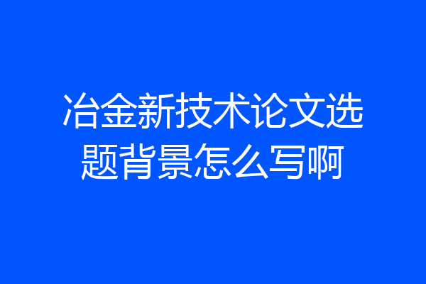 冶金新技术论文选题背景怎么写啊