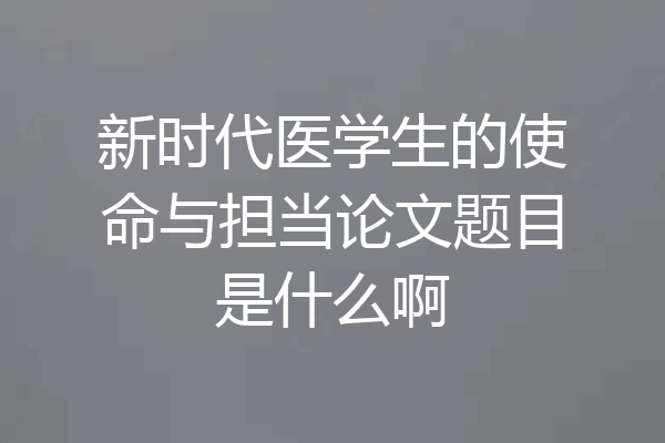 新时代医学生的使命与担当论文题目是什么啊