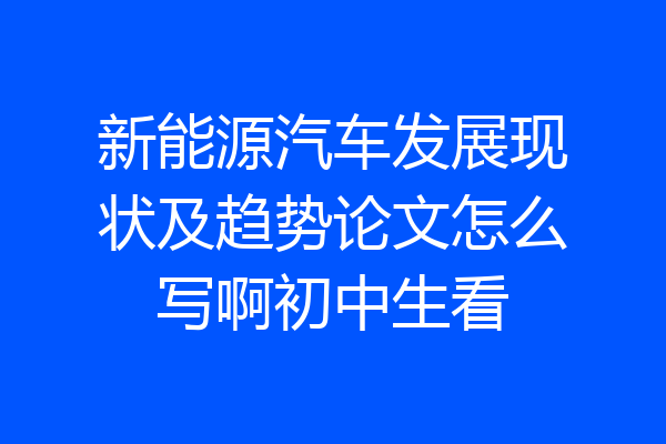 新能源汽车发展现状及趋势论文怎么写啊初中生看
