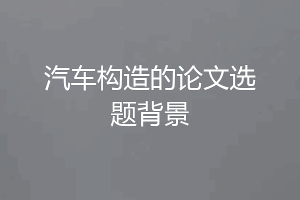 汽车构造的论文选题背景
