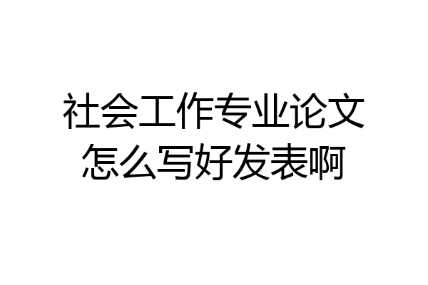 社会工作专业论文怎么写好发表啊