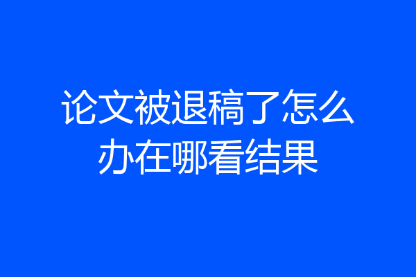 论文被退稿了怎么办在哪看结果
