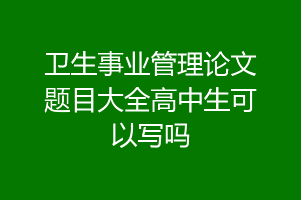 卫生事业管理论文题目大全高中生可以写吗