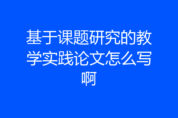 基于课题研究的教学实践论文怎么写啊