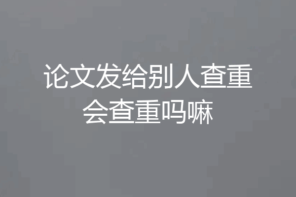 论文发给别人查重会查重吗嘛