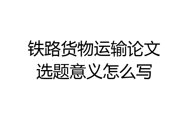 铁路货物运输论文选题意义怎么写