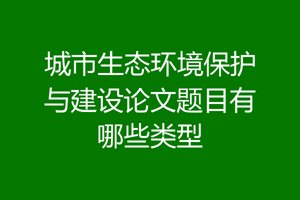 城市生态环境保护与建设论文题目有哪些类型