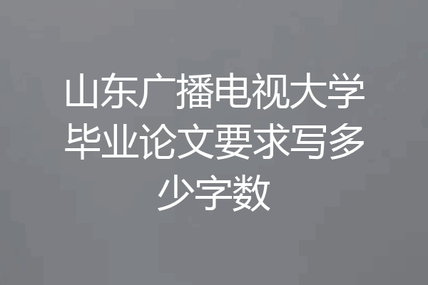 山东广播电视大学毕业论文要求写多少字数